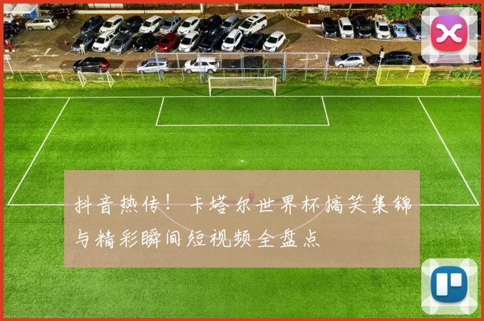 抖音热传!卡塔尔世界杯搞笑集锦与精彩瞬间短视频全盘点