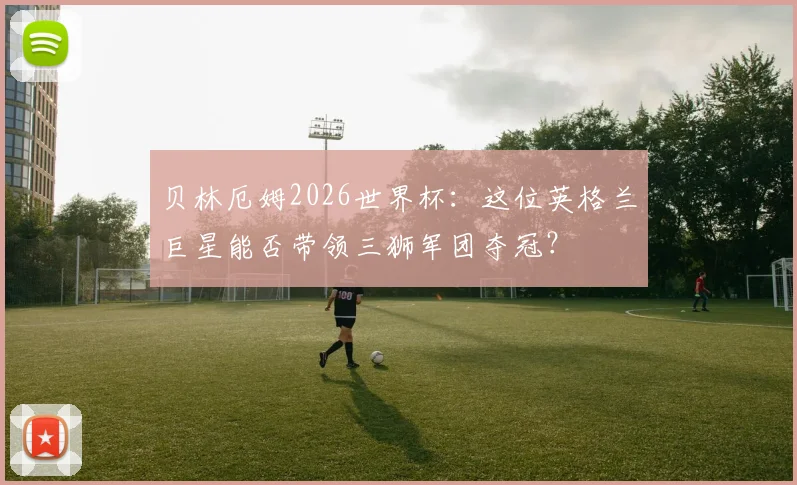 贝林厄姆2026世界杯：这位英格兰巨星能否带领三狮军团夺冠？