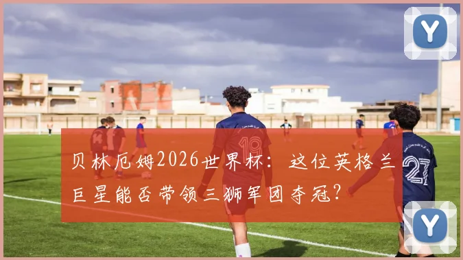 贝林厄姆2026世界杯:这位英格兰巨星能否带领三狮军团夺冠?
