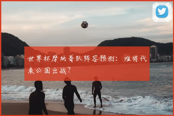 世界杯摩纳哥队阵容预测：谁将代表公国出战？