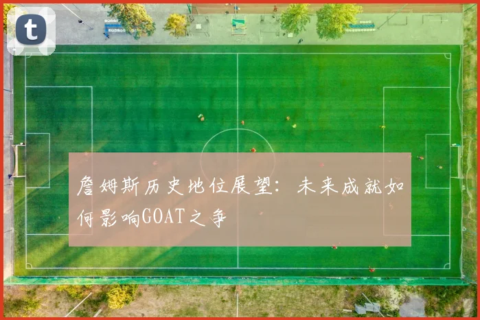 詹姆斯历史地位展望：未来成就如何影响GOAT之争