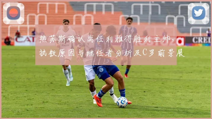 热苏斯确认离任利雅得胜利主帅,执教原因与继任者分析及C罗前景展望