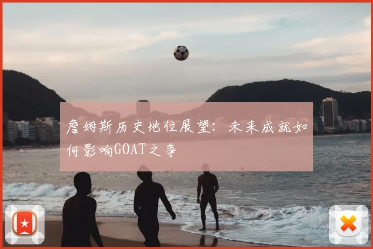 詹姆斯历史地位展望：未来成就如何影响GOAT之争
